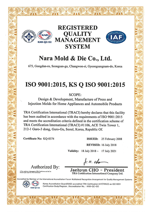 REGISTERED QUALITY MANAGEMENT SYSTEM
Nara Mold & Die Co., Ltd.

#50-1, Seongju-Dong, Seongsan-Gu, Changwon-Si, Gyeongsangnam-Do, Korea

ISO 9001:2015

Design, Development and Manufacture of Press and Injection Molds for Home Appliances and Automobile Products

TRA Certification International (TRACI) hereby declares that this facility has been audited in accordance with the requirements of ISO 9001:2008 and meets the accreditation criteria defined in the certification scheme of TRA Certification International (TRACI) #1106, ACE Twin Tower 1, 212-1 Guro-3 dong, Guro-Gu, Seoul, Korea, Republic Of.

Certificate NO.:KQ-0374

ISSUED : 25 February 2008

REVISED : 16 July 2018

Validity : 18 July 2018 ~ 17 July 2021

Authorized : Jaehyun CHO - President

dba TRA Certification International Company Ltd.