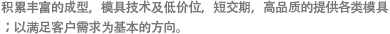 积累丰富的成型，模具技术及低价位，短交期，高品质的提供各类模具；以满足客户需求为基本的方向。
