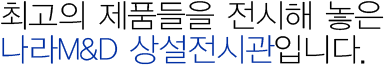 최고의 제품들을 전시해 놓은 나라M&D 상설전시관입니다.