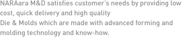 NARAara M&D satisfies customer’s needs by providing low cost, quick delivery and high quality 
Die & Molds which are made with advanced forming and molding technology and know-how. 