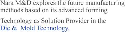 Nara M&D explores the future manufacturing methods based on its advanced forming 
technology as Solution Provider in the Die &  Mold Technology.