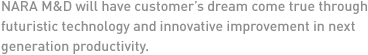 NARA M&D will have customer’s dream come true through futuristic technology and innovative improvement in next generation productivity. 