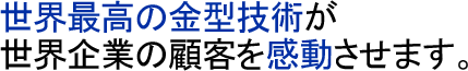 世界最高の金型技術が世界企業の顧客を感動させます。