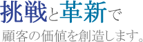 挑戦と革新で顧客の価値を創造します。
