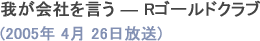 我が会社を言う ― Rゴールドクラブ(2005年4月26日放送)