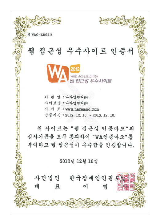 인증서

제 WAC-12094호

웹 접근성 우수 사이트 인증서

기관명 : 나라엠앤디(주) 
사이트명 : 나라엠앤디(주)
사이트 : www.naramnd.com
인증기간 : 2012. 12. 10 ~ 2013. 12. 10

위 사이트는 '웹 접근성 인증마크'의 
심사기준을 모두 통과하여 'WA인증마크'를
부여하고 웹 접근성이 우수함을 인증합니다.

2012년 12월 10일

사단법인 대표 한국 장애인 인권 포럼 이 범 재