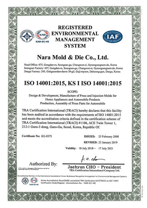 REGISTERED ENVIOONMENTAL MANAGEMENT SYSTEM

Nara Mold & Die Co., Ltd.

Head Office : #675, Gongdan-ro, Seongsan-Gu, Changwon-Si, Gyeongsangnam-Do, Korea

Factory : #457, Gongdan-ro, Seongsan-Gu, Changwon-Si, Gyeongsangnam-Do, Korea

Factory : #245, Gukgasandan-ro 39-gil, Guji-myeon, Dalseong-gun, Daegu, Korea

ISO 14001:2015

- Design, Development and Manufacture of Press and Injection Molds for Home Appliances and Automobile Products

-  Production of Press Parts for Motor for Morto Core and Automobile

TRA Certification International (TRACI) hereby declares that this facility has been audited in accordance with the requirements of ISO 14001:2004 and meets the accreditation criteria defined in the certification scheme of TRA Certification International (TRACI) #1106, ACE Twin Tower 1, 212-1 Guro-3 dong, Guro-Gu, Seoul, Korea, Republic Of.

Certificate NO.: KE-0375

ISSUED : 25 February 2008

REVISED : 23 January 2019

Validity : 18 July 2018 ~ 17 July 2021

Authorized By : Jaehyun CHO - President

dba TRA Certification International Company Ltd.

