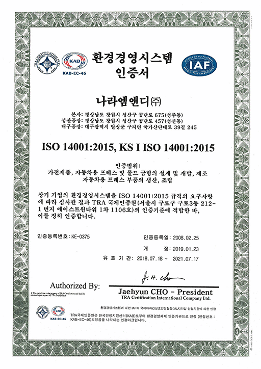 환경경영시스템 인증서

나라엠앤디 (주)

본사 : 경상남도 창원시 성산구 공단로 675 (성주동)

성산공장 : 경상남도 창원시 성산구 공단로 457 (성산동)

대구공장 : 대구광역시 달성군 구지면 국가산단대로 39길 245

ISO 14001:2015

- 가전제품, 자동차용 프레스 및 몰드금형의 설계, 개발 및 제조

- 전동기용 코어 및 자동차용 프레스부품의 생산

상기 기업의 환경경영시스템을 ISO 14001:2004 규격의 요구사항에 따라 심사한 결과 TRA 국제인증원 (서울시 구로구 구로3동 212-1번지 에이스트윈타워 1차 1106호) 의 인증기준에 적합한 바, 이를 정히 인증합니다.

인증등록번호 : KE-0375

인증등록일 : 2008. 02. 25

개정 : 2019. 01. 23

유효기간 : 2018. 07. 18 ~ 2021. 07. 17

Authorized By : Jaehyun CHO - President

dba TRA Certification International Company Ltd.