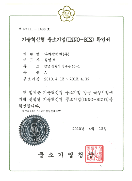 제 R7111-1486호

기술혁신형 중소기업 (INNO-BIZ) 확인서

업체명 : 나라엠앤디 (주)

대표자 : 김영조

주소 : 경남 창원시 성주동 50-1

등급 : A

유효기간 : 2012. 4. 13 ~ 2013.4 12

위 업체는 기술혁신형 중소기업 발굴 육성사업에 의해 선정된 기술혁신형 중소기업 (INNO-BIZ)임을 확인합니다.

'10. 4. 12 : "유효기간갱신재교부"

2010년 4월 12일

중소기업청장