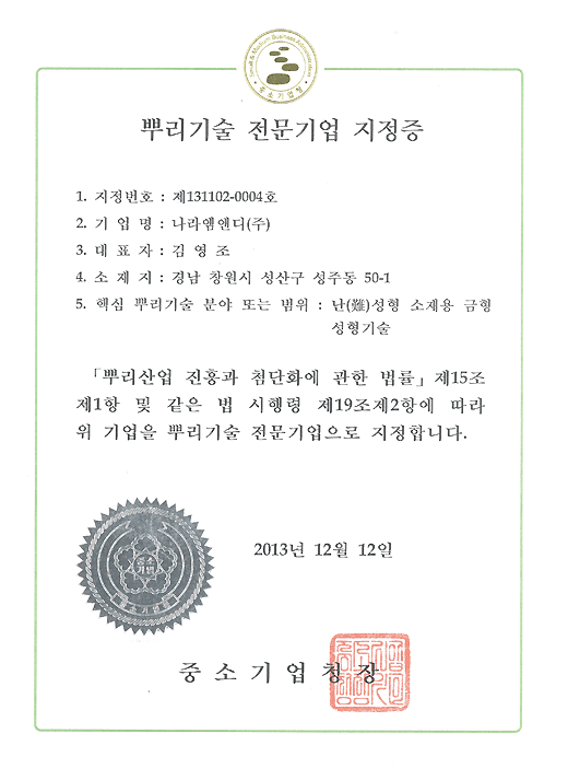 제 131102-0004호

뿌리기술 전문기업 지정증

기업명 : 나라엠앤디 (주)

대표자 : 김영조

소재지 : 경남 창원시 성산구 성주동 50-1

핵심 뿌리기술 분야 또는 범위 : 난성형 소재용 금형성형기술

뿌리산업 진흥과 첨단화에 관한 법률 제15조 제1항 및 같은 법 

시행령 제19조 제2항에 따라 위 기업을 뿌리기술 전문기업으로 

지정합니다.

2013년 12월 12일

중소기업청장