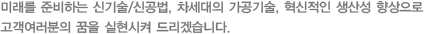 미래를 준비하는 신기술/신공법, 차세대의 가공기술, 혁신적인 생산성 향상으로 고객여러분의 꿈을 실현시켜 드리겠습니다.