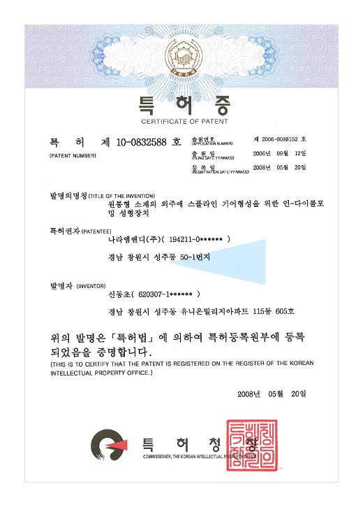 특허증

특허 제 10-0832588호

출원번호 : 제 2006-0088152호
출원일 : 2006년 09월 12일
등록일 : 2008년 05월 20일

발명의 명칭 : 원통형 소재의 외주에 스플라인 기어형성을 위한 인-다이롤포밍 성형장치

특허권자 : 나라엠앤디 (주) (194211-0******)
경남 창원시 성주동 50-1번지

발명자 : 신동초 (620207-1******)

경남 창원시 성주동 유니온빌리지아파트 115동 605호

위의 발명은 특허법에 의하여 특허등록원부에 등록되었음을 증명합니다.
(THIS IS TO CERTIFY THAT THE PATENT IS REGISTERED ON THE REGISTER OF THE KOREAN INTELLECTUAL PROPERTY OFFICE.)

2008년 05월 20일

특허청장