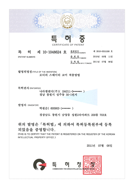 특허증

특허 제 10-1048624호

출원번호 : 제 2010-0055598호
출원일 : 2010년 06월 11일
등록일 : 2011년 07월 06일

발명의 명칭 : 모터의 스테이터 코어 적층방법

특허권자 : 나라엠앤디 (주) (194211-0******)
경남 창원시 성주동 50-1번지

발명자 : 박원순 (600902-1******)

경상남도 창원시 남양동 성원2차아파트 209동 703호

위의 발명은 특허법에 의하여 특허등록원부에 등록되었음을 증명합니다.
(THIS IS TO CERTIFY THAT THE PATENT IS REGISTERED ON THE REGISTER OF THE KOREAN INTELLECTUAL PROPERTY OFFICE.)

2011년 07월 06일

특허청장

연차등록료 납부일은 설정등록일 이후 4년차부터 매년 02월 11일까지이며 등록원부로 권리관계를 확인바랍니다.