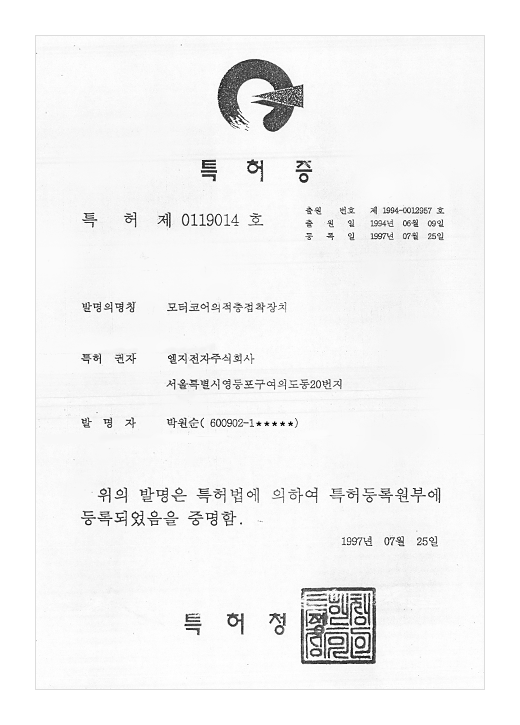 특허증

특허 제 0119014호

출원번호 : 제 1994-0012957일
출원일 : 1994년 06월 09일
등록일 : 1997년 07월 25일

발명의 명칭 : 모터코어의 적층접착장치

특허권자 : 엘지전자 주식회사
서울특별시 영등포구 여의도동 20번지

발명자 : 박순원 (600902-1******)


위의 발명은 특허법에 의하여 특허등록원부에 등록되었음을 증명합니다.

1997년 07월 25일

특허청장
